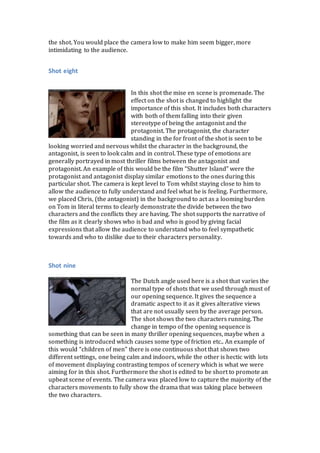 the shot. You would place the camera low to make him seem bigger, more
intimidating to the audience.
Shot eight
In this shot the mise en scene is promenade. The
effect on the shot is changed to highlight the
importance of this shot. It includes both characters
with both of them falling into their given
stereotype of being the antagonist and the
protagonist. The protagonist, the character
standing in the for front of the shot is seen to be
looking worried and nervous whilst the character in the background, the
antagonist, is seen to look calm and in control. These type of emotions are
generally portrayed in most thriller films between the antagonist and
protagonist. An example of this would be the film “Shutter Island” were the
protagonist and antagonist display similar emotions to the ones during this
particular shot. The camera is kept level to Tom whilst staying close to him to
allow the audience to fully understand and feel what he is feeling. Furthermore,
we placed Chris, (the antagonist) in the background to act as a looming burden
on Tom in literal terms to clearly demonstrate the divide between the two
characters and the conflicts they are having. The shot supports the narrative of
the film as it clearly shows who is bad and who is good by giving facial
expressions that allow the audience to understand who to feel sympathetic
towards and who to dislike due to their characters personality.
Shot nine
The Dutch angle used here is a shot that varies the
normal type of shots that we used through must of
our opening sequence. It gives the sequence a
dramatic aspect to it as it gives alterative views
that are not usually seen by the average person.
The shot shows the two characters running. The
change in tempo of the opening sequence is
something that can be seen in many thriller opening sequences, maybe when a
something is introduced which causes some type of friction etc.. An example of
this would “children of men” there is one continuous shot that shows two
different settings, one being calm and indoors, while the other is hectic with lots
of movement displaying contrasting tempos of scenery which is what we were
aiming for in this shot. Furthermore the shot is edited to be short to promote an
upbeat scene of events. The camera was placed low to capture the majority of the
characters movements to fully show the drama that was taking place between
the two characters.
 
