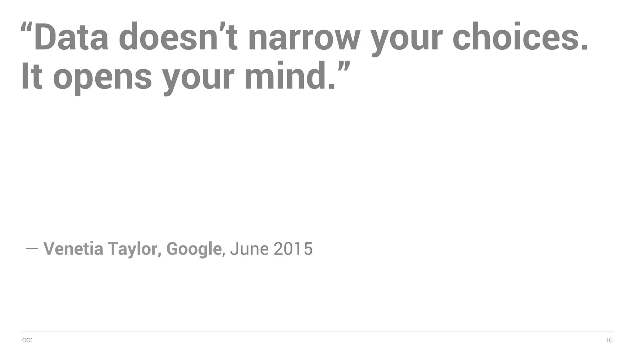 co: 10
— Name, 2005
10
“Data doesn’t narrow your choices.
It opens your mind.”
— Venetia Taylor, Google, June 2015
 