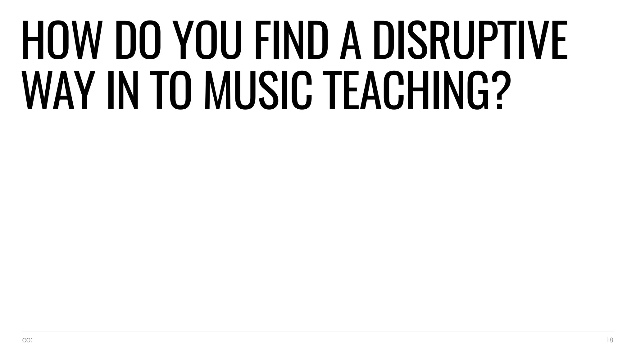 co: 18
HOW DO YOU FIND A DISRUPTIVE
WAY IN TO MUSIC TEACHING?
 