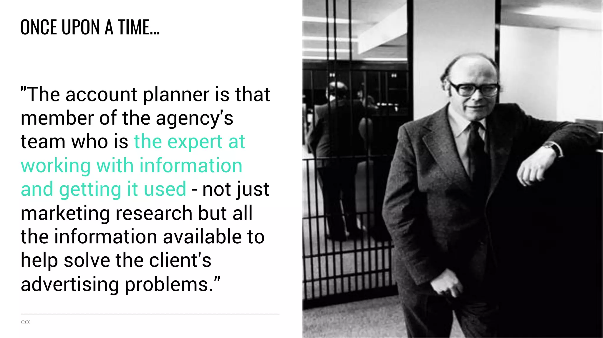 co: 5
ONCE UPON A TIME…
"The account planner is that
member of the agency's
team who is the expert at
working with information
and getting it used - not just
marketing research but all
the information available to
help solve the client's
advertising problems.”
 