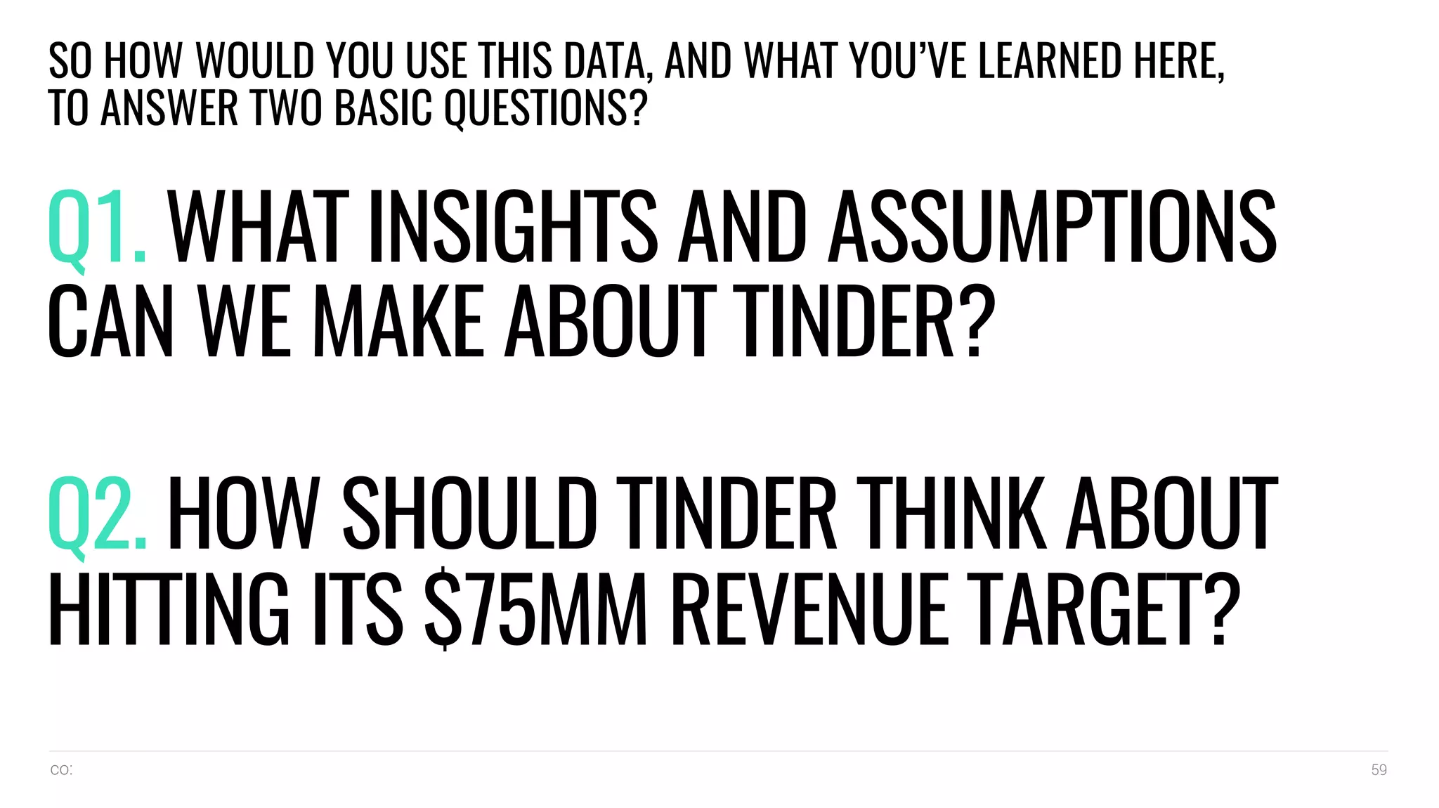 co: 59
Q1. WHAT INSIGHTS AND ASSUMPTIONS
CAN WE MAKE ABOUT TINDER?
Q2. HOW SHOULD TINDER THINK ABOUT
HITTING ITS $75MM REVENUE TARGET?
SO HOW WOULD YOU USE THIS DATA, AND WHAT YOU’VE LEARNED HERE,
TO ANSWER TWO BASIC QUESTIONS?
 