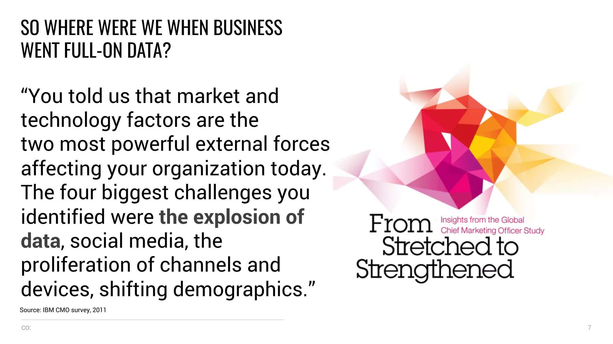 co: 7
SO WHERE WERE WE WHEN BUSINESS
WENT FULL-ON DATA?
“You told us that market and
technology factors are the
two most powerful external forces
affecting your organization today.
The four biggest challenges you
identified were the explosion of
data, social media, the
proliferation of channels and
devices, shifting demographics.”
Source: IBM CMO survey, 2011
 