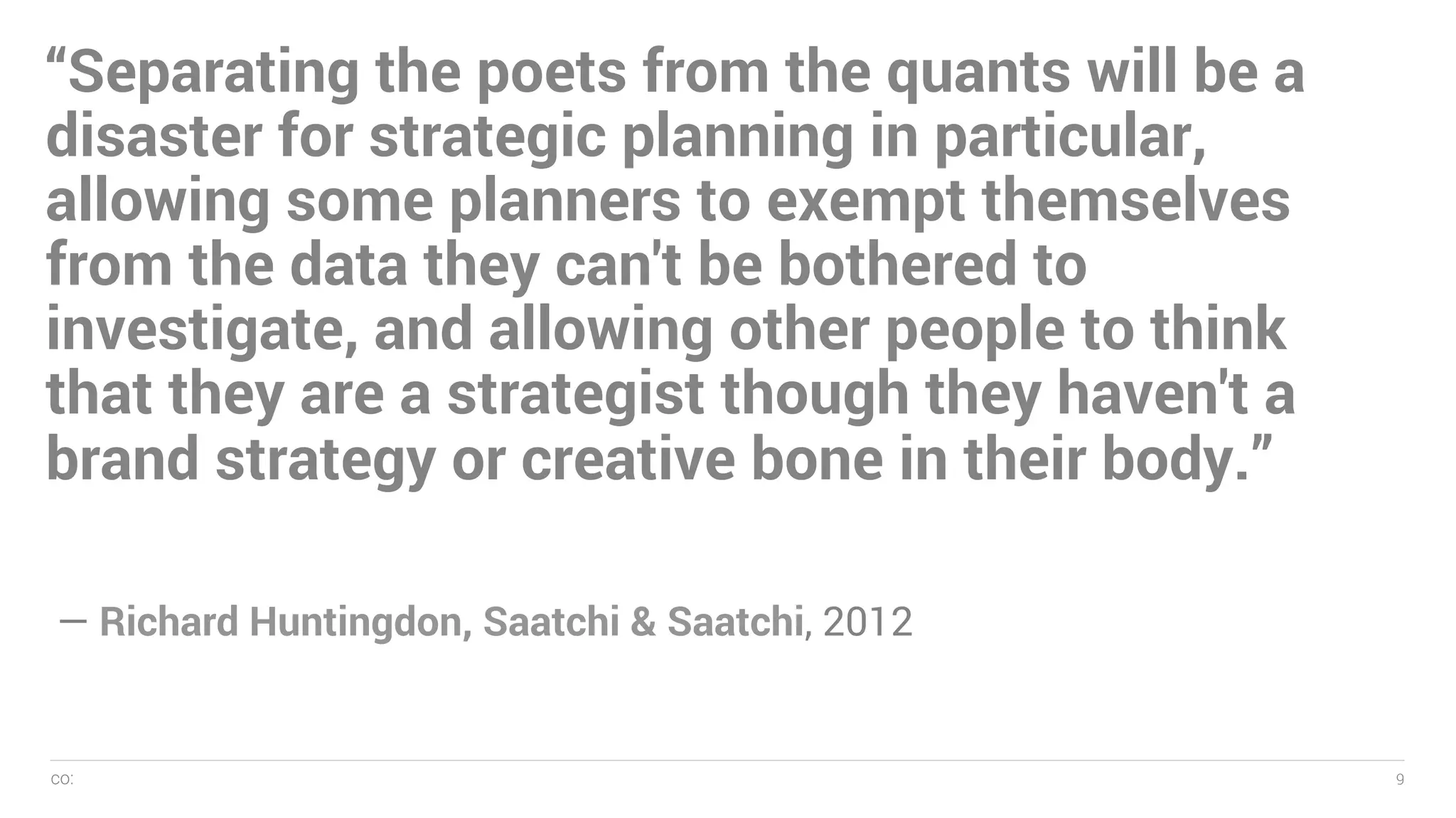 co: 9
— Name, 2005
9
“Separating the poets from the quants will be a
disaster for strategic planning in particular,
allowing some planners to exempt themselves
from the data they can't be bothered to
investigate, and allowing other people to think
that they are a strategist though they haven't a
brand strategy or creative bone in their body.”
— Richard Huntingdon, Saatchi & Saatchi, 2012
 