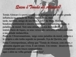 Quem é Tomás de Alencar?
Tomás Alencar é o poeta romântico à portuguesa que exerce grande
influência na geração de Pedro, tornando-se, mais
tarde, também, amigo de seu filho, Carlos da Maia. Homem
bondoso, sentimental e sincero, simboliza o romantismo piegas; o
paladino da moral. Tem uma atitude poética declamatória e
teatral, cheio de tiques, os seus versos são caricatos, condizendo com
a sua atitude melancólica.
Poeta do Ultrarromantismo, surge como paladino da moral, embora e
le próprio a não tenha seguido no passado. Eça de Queirós, em
Notas Contemporâneas, afirma que "Tomás de Alencar, com efeito, r
epresenta alguém que viveu. É um retrato. Um retrato desenvolvido
, completado com traços surpreendidos
aqui e além na velha geração romântica".
 
