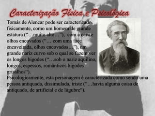 Caracterização Física e Psicológica
Tomás de Alencar pode ser caracterizado,
fisicamente, como um homem de grande
estatura (“…muito alto…”), com a cara e
olhos encovados (“… com uma face
encaveirada, olhos encovados…”), um
grande nariz curvo sob o qual se fazem ver
os longos bigodes (“…sob o nariz aquilino,
longos, espessos, românticos bigodes
grisalhos“).
Psicologicamente, esta personagem é caracterizada como sendo uma
pessoa antiquada, dissimulada, triste (“…havia alguma coisa de
antiquado, de artificial e de lúgubre“).
 