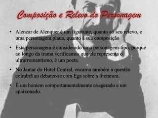 Composição e Relevo do Personagem
• Alencar de Alenquer é um figurante, quanto ao seu relevo, e
  uma personagem plana, quanto à sua composição
• Esta personagem é considerado uma personagem-tipo, porque
  ao longo da trama verificamos que ele representa o
  ultrarromantismo, é um poeta.
• No Jantar do Hotel Central, encarna também a questão
  coimbrã ao debater-se com Ega sobre a literatura.
• É um homem comportamentalmente exagerado e um
  apaixonado.
 