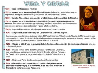 1225 – Nace en Roccaseca (Sicilia)
1229 – Ingresa en el Monasterio de Monte Casino, de la orden benedictina, con la
esperanza de llegar a ser el Abad y solucionar las penurias de su familia.
1230 – Estudia Filosofía de orientación aristotélica en la Universidad de Nápoles.
1243 – Ingresa en la orden de los Predicadores (dominicos) con la oposición
familiar. Por orden de su madre es detenido y llevado a Roccaseca en un intento de
convencerle para que deje esta orden y pase a la benedictina.
1245 – Huye de Roccaseca a Nápoles permaneciendo como dominico.
1247 – Amplía estudios en Paris y en Colonia con S. Alberto Magno.
Comienza su enseñanza en la Universidad. El Papa Inocencio IV le ofrece la Abadía de Montecasino aún
permaneciendo como dominico. Su familia le presiona para que acepte, ya que sus tierras y bienes habían
sido expropiados por el Emperador. Tomás rechaza la abadía.
1252 – Ocupa la cátedra de la Universidad de París con la oposición de muchos profesores ante las
ordenes religiosas
Casa natal de Tomás de Aquino
en Roccaseca
1259 – Pasa a formar parte de la Universidad Pontificia de Urbano IV,
que se establece sucesivamente en Agnani, Orvieto, Viterbo, Perusia…
En Orvieto pide que se le haga una traducción de Aristóteles directa al
latín.
1269 – Regresa a París donde continúan los enfrentamientos.
1274 – Habiendo sido convocado al Concilio de Lyon sufre las
penurias de este viaje y el 7 de marzo, a los 49 años, muere en el
Monasterio cisterciense de Fosanova.
 