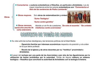 Obras
Comentarios
Obras mayores.
Obras menores,
opúsculos (escrito de
corta extensión).
a autores eclesiásticos o filósofos, en particular a Aristóteles. Los de
mayor importancia entre los autores eclesiásticos son “Comentarios al
libro de las sentencias de Pedro Lombardo”.
Son obras de sistematización y síntesis.
“Suma Teológica”
“Suma contra gentiles”
Aborda un sin fin de cuestiones. “De ente et essentia”, “De unitaten
intellectus contra averroistas”
Su vida sufre las luchas ideológicas y las tensiones políticas de la Edad Media:
 Oposición familiar por intereses económicos respecto a la posición y a la orden
en la que debía profesar.
 Recelo de la Iglesia y de otros docentes por su “herética” proximidad a
Aristóteles.
A pesar del rechazo por una parte de los Averroistas y por otra de los Agustinianos por la
utilízación de textos prohibidos por la autoridad, Tomás de Aquino elabora un sistema
teológico – filosófico que conciliará la autoridad de Aristóteles con la teología Cristiana.
 