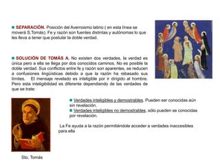 SEPARACIÓN. Posición del Averroismo latino ( en esta línea se
moverá S.Tomás). Fe y razón son fuentes distintas y autónomas lo que
les lleva a tener que postular la doble verdad.
SOLUCIÓN DE TOMÁS A. No existen dos verdades, la verdad es
única pero a ella se llega por dos conocidos caminos. No es posible la
doble verdad. Sus conflictos entre fe y razón son aparentes, se reducen
a confusiones lingüísticas debido a que la razón ha rebasado sus
límites. El mensaje revelado es inteligible por ir dirigido al hombre.
Pero esta inteligibilidad es diferente dependiendo de las verdades de
que se trate:
Sto. Tomás
Verdades inteligibles y demostrables. Pueden ser conocidas aún
sin revelación.
Verdades inteligibles no demostrables, sólo pueden se conocidas
por revelación.
La Fe ayuda a la razón permitiéndole acceder a verdades inaccesibles
para ella
 