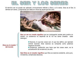 Dios es el creador
del mundo
El término ser no puede ser aplicado unívocamente referido a Dios y a lo seres. Dios es el Ser, lo
demás son seres, y solamente son tales en virtud de aquel que los creo.
Que un ser es creado significa que es contingente (existe pero podría no
existir), su existencia no depende de él. En los seres creados cabe
distinguir:
Esencia, lo que las cosas son, lo que las define, por ejemplo
animal racional. Esta esencia se comporta como potencia
respecto al existir
Existencia, perfección que hace que las cosas sean, es la
actualización de la esencia, es acto.
Qué Dios es el creador significa que Dios es esencia existente, acto puro,
inmaterial y simplicidad absoluta.
 