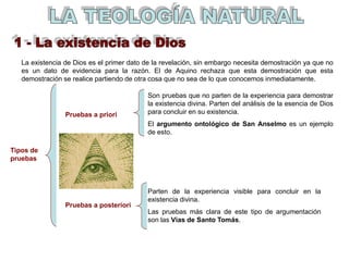 La existencia de Dios es el primer dato de la revelación, sin embargo necesita demostración ya que no
es un dato de evidencia para la razón. El de Aquino rechaza que esta demostración que esta
demostración se realice partiendo de otra cosa que no sea de lo que conocemos inmediatamente.
Pruebas a priori
Pruebas a posteriori
Tipos de
pruebas
Son pruebas que no parten de la experiencia para demostrar
la existencia divina. Parten del análisis de la esencia de Dios
para concluir en su existencia.
El argumento ontológico de San Anselmo es un ejemplo
de esto.
Parten de la experiencia visible para concluir en la
existencia divina.
Las pruebas más clara de este tipo de argumentación
son las Vías de Santo Tomás.
 