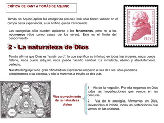 CRÍTICA DE KANT A TOMÁS DE AQUINO
Tomás de Aquino aplica las categorías (causa), que sólo tienen validez en el
campo de la experiencia, a un ámbito que la transciende.
Las categorías sólo pueden aplicarse a los fenomenos, pero no a los
noumenos (dios como causa de los seres). Este es el límite del
conocimiento.
Tomás afirma que Dios es “existir puro”, lo que significa su infinitud en todos los órdenes, nada puede
faltarle, nada puede adquirir, nada puede hacerlo cambiar. Es inmutable, eterno y absolutamente
perfecto.
Nuestro lenguaje tiene gran dificultad en expresarse respecto al ser de Dios, sólo podemos
aproximarnos a su esencia, y ello lo haremos a través de dos vías.
1 – Vía de la negación. Por ella negamos en Dios
todas las imperfecciones que vemos en las
criaturas.
2 – Vía de la analogía. Afirmamos en Dios,
elevándolas al infinito, todas las perfecciones que
vemos en las criaturas.
Vías conocimiento
de la naturaleza
divina
 