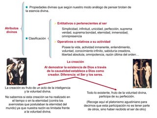 Atributos
divinos
Propiedades divinas que según nuestro modo análogo de pensar brotan de
la esencia divina.
Clasificación
 Entitativos o pertenecientes al ser
Simplicidad, infinitud, unicidad, perfección, suprema
verdad, suprema bondad, eternidad, inmensidad,
omnipresencia
 Operativos o relativos a su actividad
Posee la vida, actividad inmanente, entendimiento,
voluntad, conocimiento infinito, sabiduría creadora,
libertad absoluta, omnipotencia, razón última del orden…
La creación
Al demostrar la existencia de Dios a través
de la causalidad establece a Dios como
creador. Diferencia: el Ser y los seres.
Todo lo existente, fruto de la voluntad divina,
participa de su perfección.
(Recoge aquí el platonismo agustiniano para
decirnos que esta participación no es tener parte
de otros, sino haber recibido el ser de otro)
La creación es fruto de un acto de la inteligencia
y la voluntad divina.
No sabemos si esta creación se ha realizado en
el tiempo o en la eternidad (contra los
averroistas que postulaban la eternidad del
mundo) ya que nuestra razón es limitada frente
a la voluntad divina.
 