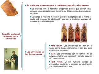 Solución tomista al
problema de los
universales
Su postura se encuentra entre el realismo exagerado y el moderado.
De acuerdo con el realismo exagerado piensa que existen una
formas o ideas ejemplares en la mente de Dios que son la esencia de
las cosas.
Siguiendo al realismo moderado dice que la captación de la forma a
través del proceso de abstracción permite al intelecto alcanzar el
universal y formar conceptos.
Los universales se
dan de tres formas
Ante rerum. Los universales se dan en la
mente divina (ideas ejemplares) y son por tanto
anteriores a las cosas.
In re. Los universales son las formas de los
individuos (géneros y especies) y por ello están en
las cosas mismas.
Post rerum. El ser humano conoce los
universales mediante el proceso de abstracción
que comienza en las cosas.
 
