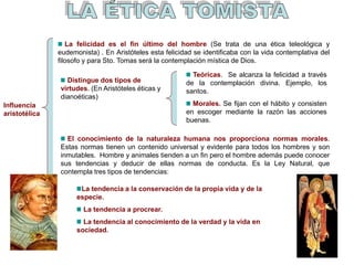Influencia
aristotélica
Distingue dos tipos de
virtudes. (En Aristóteles éticas y
dianoéticas)
Teóricas. Se alcanza la felicidad a través
de la contemplación divina. Ejemplo, los
santos.
Morales. Se fijan con el hábito y consisten
en escoger mediante la razón las acciones
buenas.
La felicidad es el fin último del hombre (Se trata de una ética teleológica y
eudemonista) . En Aristóteles esta felicidad se identificaba con la vida contemplativa del
filosofo y para Sto. Tomas será la contemplación mística de Dios.
El conocimiento de la naturaleza humana nos proporciona normas morales.
Estas normas tienen un contenido universal y evidente para todos los hombres y son
inmutables. Hombre y animales tienden a un fin pero el hombre además puede conocer
sus tendencias y deducir de ellas normas de conducta. Es la Ley Natural, que
contempla tres tipos de tendencias:
La tendencia a la conservación de la propia vida y de la
especie.
La tendencia a procrear.
La tendencia al conocimiento de la verdad y la vida en
sociedad.
 