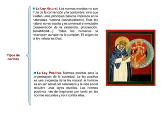 Tipos de
normas
La Ley Natural. Las normas morales no son
fruto de la convención y la costumbre, sino que
existen unos principios básicos impresos en la
naturaleza humana (iusnaturalismo). Esta ley
natural no es escrita y es universal e inmutable
(conservación de la existencia, procreación,
sociabilidad…). Todos los humanos la
reconocen aunque no la cumplan. El origen de
la ley natural es Dios.
La Ley Positiva. Normas escritas para la
organización de la sociedad. La ley positiva
es una exigencia de la ley natural: el hombre
es un ser social por naturaleza y la vida social
requiere unas leyes escritas. Las normas
positivas han de inspirarse por tanto en las
normas naturales y no ir contra ellas.
 