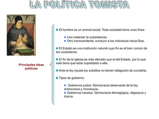 El hombre es un animal social. Toda sociedad tiene unos fines:
Uno material: la subsistencia.
Otro transcendente: conducir a los individuos hacia Dios.
El Estado es una institución natural cuyo fin es el bien común de
los ciudadanos.
El fin de la Iglesia es más elevado que el del Estado, por lo que
este tiene que estar supeditado a ella.
Ante la ley injusta los súbditos no tienen obligación de cumplirla.
Tipos de gobierno:
Gobiernos justos: Democracia observante de la ley,
aristocracia y monarquía.
Gobiernos injustos: Democracia demagógica, oligarquía y
tiranía.
Principales ideas
políticas
 