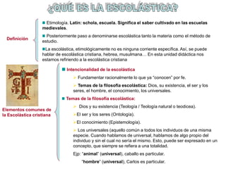 Elementos comunes de
la Escolástica cristiana
Intencionalidad de la escolástica
 Fundamentar racionalmente lo que ya “conocen” por fe.
 Temas de la filosofía escolástica: Dios, su existencia, el ser y los
seres, el hombre, el conocimiento, los universales.
Temas de la filosofía escolástica:
 Dios y su existencia (Teología / Teología natural o teodicea).
El ser y los seres (Ontología).
El conocimiento (Epistemología).
 Los universales (aquello común a todos los individuos de una misma
especie. Cuando hablamos de universal, hablamos de algo propio del
individuo y sin el cual no sería el mismo. Esto, puede ser expresado en un
concepto, que siempre se refiera a una totalidad.
Ejp: “animal” (universal), caballo es particular.
“hombre” (universal), Carlos es particular.
Definición
Etimología. Latín: schola, escuela. Significa el saber cultivado en las escuelas
medievales.
Posteriormente paso a denominarse escolástica tanto la materia como el método de
estudio.
La escolástica, etimológicamente no es ninguna corriente específica. Así, se puede
hablar de escolástica cristiana, hebrea, musulmana… En esta unidad didáctica nos
estamos refiriendo a la escolástica cristiana
 