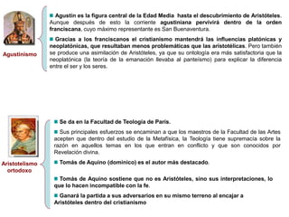 Agustinismo
Agustín es la figura central de la Edad Media hasta el descubrimiento de Aristóteles.
Aunque después de esto la corriente agustiniana pervivirá dentro de la orden
franciscana, cuyo máximo representante es San Buenaventura.
Gracias a los franciscanos el cristianismo mantendrá las influencias platónicas y
neoplatónicas, que resultaban menos problemáticas que las aristotélicas. Pero también
se produce una asimilación de Aristóteles, ya que su ontología era más satisfactoria que la
neoplatónica (la teoría de la emanación llevaba al panteísmo) para explicar la diferencia
entre el ser y los seres.
Aristotelismo
ortodoxo
Se da en la Facultad de Teología de París.
Sus principales esfuerzos se encaminan a que los maestros de la Facultad de las Artes
acepten que dentro del estudio de la Metafísica, la Teología tiene supremacía sobre la
razón en aquellos temas en los que entran en conflicto y que son conocidos por
Revelación divina.
Tomás de Aquino (dominico) es el autor más destacado.
Tomás de Aquino sostiene que no es Aristóteles, sino sus interpretaciones, lo
que lo hacen incompatible con la fe.
Ganará la partida a sus adversarios en su mismo terreno al encajar a
Aristóteles dentro del cristianismo
 