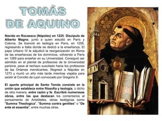 Nacido en Rocaseca (Nápoles) en 1225. Discípulo de
Alberto Magno, junto a quien estudió en París y
Colonia. Se licenció en teología en París, en 1256,
regresando a Italia donde se dedicó a la enseñanza. El
papa Urbano IV le adjudicó la reorganización en Roma
de las enseñanzas de los dominicos, volviendo a París
en 1269 para enseñar en su Universidad. Consiguió ser
admitido en el plantel de profesores de la Universidad
parisina, pese al rechazo suscitado hacia los profesores
de las Ordenes mendicantes. Regresó a Nápoles en
1273 y murió un año más tarde mientras viajaba para
asistir al Concilio de Lyon convocado por Gregorio X.
El aporte principal de Santo Tomás consiste en la
unión que establece entre filosofía y teología, o dicho
de otra manera, entre razón y fe. Escribió numerosas
obras, entre las que destacan los comentarios al
pensamiento de Aristóteles, obras teológicas como
"Summa Theologica", "Summa contra gentiles" o "De
ente et essentia", entre muchas otras.
 