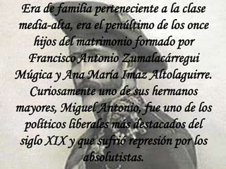 Era de familia perteneciente a la clase
media-alta, era el penúltimo de los once
hijos del matrimonio formado por
Francisco Antonio Zumalacárregui
Múgica y Ana María Imaz Altolaguirre.
Curiosamente uno de sus hermanos
mayores, Miguel Antonio, fue uno de los
políticos liberales más destacados del
siglo XIX y que sufrió represión por los
absolutistas.

 