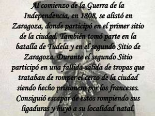 Al comienzo de la Guerra de la
Independencia, en 1808, se alistó en
Zaragoza, donde participó en el primer sitio
de la ciudad. También tomó parte en la
batalla de Tudela y en el segundo Sitio de
Zaragoza. Durante el segundo Sitio
participó en una fallida salida de tropas que
trataban de romper el cerco de la ciudad
siendo hecho prisionero por los franceses.
Consiguió escapar de estos rompiendo sus
ligaduras y huyó a su localidad natal.

 