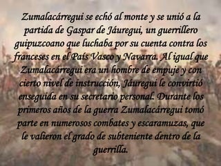 Zumalacárregui se echó al monte y se unió a la
partida de Gaspar de Jáuregui, un guerrillero
guipuzcoano que luchaba por su cuenta contra los
franceses en el País Vasco y Navarra. Al igual que
Zumalacárregui era un hombre de empuje y con
cierto nivel de instrucción, Jáuregui le convirtió
enseguida en su secretario personal. Durante los
primeros años de la guerra Zumalacárregui tomó
parte en numerosos combates y escaramuzas, que
le valieron el grado de subteniente dentro de la
guerrilla.

 