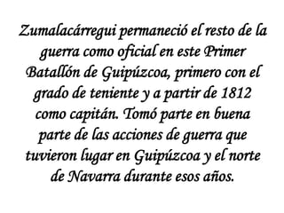 Zumalacárregui permaneció el resto de la
guerra como oficial en este Primer
Batallón de Guipúzcoa, primero con el
grado de teniente y a partir de 1812
como capitán. Tomó parte en buena
parte de las acciones de guerra que
tuvieron lugar en Guipúzcoa y el norte
de Navarra durante esos años.

 