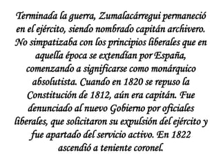 Terminada la guerra, Zumalacárregui permaneció
en el ejército, siendo nombrado capitán archivero.
No simpatizaba con los principios liberales que en
aquella época se extendían por España,
comenzando a significarse como monárquico
absolutista. Cuando en 1820 se repuso la
Constitución de 1812, aún era capitán. Fue
denunciado al nuevo Gobierno por oficiales
liberales, que solicitaron su expulsión del ejército y
fue apartado del servicio activo. En 1822
ascendió a teniente coronel.

 