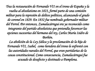 Tras la restauración de Fernando VII en el trono de España y la
vuelta al absolutismo en 1823, formó parte de una comisión
militar para la represión de delitos políticos, alcanzando el grado
de coronel en 1829. En 1832 fue nombrado gobernador militar
del Ferrol. Por entonces, Zumalacárregui era ya reconocido como
integrante del partido absolutista que pretendía favorecer las
opciones sucesorias del hermano del rey, Carlos María Isidro de
Borbón.
La abolición de la Ley Sálica y la proclamación de la hija de
Fernando VII, Isabel, como heredera del trono le enfrentó con
las autoridades navales del Ferrol, que eran partidarias de la
causa constitucional. Como consecuencia, Zumalacárregui fue
acusado de desafecto y destinado a Pamplona.

 