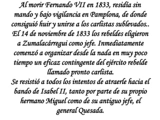 Al morir Fernando VII en 1833, residía sin
mando y bajo vigilancia en Pamplona, de donde
consiguió huir y unirse a los carlistas sublevados..
El 14 de noviembre de 1833 los rebeldes eligieron
a Zumalacárregui como jefe. Inmediatamente
comenzó a organizar desde la nada en muy poco
tiempo un eficaz contingente del ejército rebelde
llamado pronto carlista.
Se resistió a todos los intentos de atraerle hacia el
bando de Isabel II, tanto por parte de su propio
hermano Miguel como de su antiguo jefe, el
general Quesada.

 