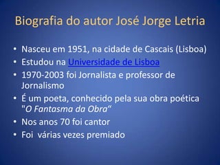 Biografia do autor José Jorge Letria

• Nasceu em 1951, na cidade de Cascais (Lisboa)
• Estudou na Universidade de Lisboa
• 1970-2003 foi Jornalista e professor de
  Jornalismo
• É um poeta, conhecido pela sua obra poética
  "O Fantasma da Obra“
• Nos anos 70 foi cantor
• Foi várias vezes premiado
 
