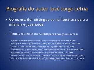 Biografia do autor José Jorge Letria
• Como escritor distingue-se na literatura para a
  infância e juventude.

• TÍTULOS RECENTES DO AUTOR para Crianças e Jovens:

   "A Minha Primeira República", Dom Quixote, ilustrações de Afonso Cruz 2009
   "Henriqueta, a Tartaruga de Darwin", Texto/Leya, ilustrações de Afonso Cruz, 2009
   "Galileu à Luz de uma Estrela", Texto/Leya, ilustrações de Afonso Cruz, 2009
   "O Dia em que o Homem Beijou a Lua", Portugália, ilustrações de Carla Nazareth, 2009
   "A Alfabeto dos Países", Oficina do Livro, Ilustrações de Afonso Cruz, 2009
   "Era Uma Vez um Rei Conquistador", Oficina do Livro, ilustrações de Afonso Cruz, 2009
   "Machado dos Santos-Herói da Rotunda", Texto/Leya, ilustrações de Afonso Cruz, 2010
 