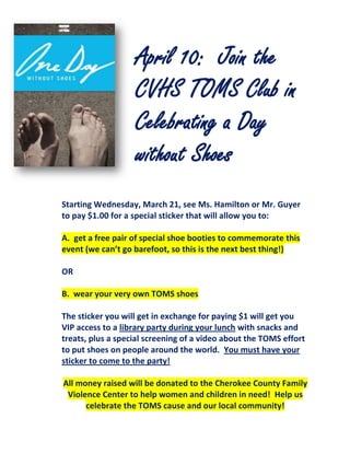 April 10: Join the
                   CVHS TOMS Club in
                   Celebrating a Day
                   without Shoes
Starting Wednesday, March 21, see Ms. Hamilton or Mr. Guyer
to pay $1.00 for a special sticker that will allow you to:

A. get a free pair of special shoe booties to commemorate this
event (we can’t go barefoot, so this is the next best thing!)

OR

B. wear your very own TOMS shoes

The sticker you will get in exchange for paying $1 will get you
VIP access to a library party during your lunch with snacks and
treats, plus a special screening of a video about the TOMS effort
to put shoes on people around the world. You must have your
sticker to come to the party!

All money raised will be donated to the Cherokee County Family
 Violence Center to help women and children in need! Help us
      celebrate the TOMS cause and our local community!
 