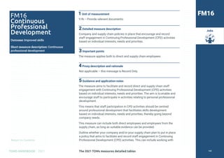 Return to Contents
TOMS HANDBOOK 2021
Jobs
1Unit of measurement
Y/N – Provide relevant documents.
2Detailed measure description
Company and supply chain policies in place that encourage and record
staff engagement in Continuing Professional Development (CPD) activities
based on individual interests, needs and priorities.
3Important points
The measure applies both to direct and supply chain employees.
4Proxy description and rationale
Not applicable – this message is Record Only.
5Guidance and application notes
The measure aims to facilitate and record direct and supply chain staff
engagement with Continuing Professional Development (CPD) activities
based on individual interests, needs and priorities. The aim is to enable and
encourage staff to participate in activities relating to personal professional
development.
This means that staff participation in CPD activities should be centred
around professional development that facilitates skills development
based on individual interests, needs and priorities, thereby going beyond
company needs.
This measure can include both direct employees and employees from the
supply chain, as long as suitable evidence can be provided.
Outline whether your company and/or your supply chain plan to put in place
a policy that aims to facilitate and record staff engagement in Continuing
Professional Development (CPD) activities. This can include working with
FM16
FM16
Continuous
Professional
Development
Outcome: Improved skills
Short measure description: Continuous
professional development
The 2021 TOMs measures detailed tables 100
 