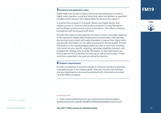 Return to Contents
TOMS HANDBOOK 2021
Jobs
5Guidance and application notes
Digital skills can include a range of technical and operational, as well as
higher order cognitive, social and attitudinal, skills and abilities, as specified
by DBIS in their January 2016 Digital Skills for the Economy report.26
In practice this includes IT, Computer, Media, and Digital literacy that
enable a person to consume and produce products in a way that allows
and facilitates societal and economic participation. This refers to training
provided by staff during paid staff hours.
Provide information on the expected structure, content, and target audience
of the training for digital skills development to be provided. Describe how
the structure and content will enable attendees to expand their digital skills
and provide information on how skills development will be tracked. Provide
information on the disadvantaged people you plan to work with, including
information on your specific targeting, participant eligibility, outreach, and
engagement strategy. Also provide information on any organisation you
plan to partner with to develop this training, as well as the number of staff
work hours expected to be spent providing this training.
6Evidence requirements
Provide a breakdown of pounds invested in initiatives aimed at supporting
vulnerable people to live independently. Describe how this was achieved
and any organisations who were be partnered with. Information provided
must be GDPR compliant.
26 https://assets.publishing.service.gov.uk/government/uploads/system/
uploads/attachment_data/file/492889/DCMSDigitalSkillsReportJan2016.pdf
FM19
The 2021 TOMs measures detailed tables 110
 