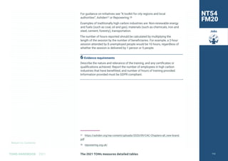 Return to Contents
TOMS HANDBOOK 2021
Jobs
For guidance on initiatives see “A toolkit for city regions and local
authorities”, Ashden27 or Repowering.28
Examples of traditionally high carbon industries are: Non-renewable energy
and fuels (such as coal, oil and gas), materials (such as chemicals, iron and
steel, cement, forestry), transportation.
The number of hours reported should be calculated by multiplying the
length of the session by the number of beneficiaries. For example, a 2-hour
session attended by 8 unemployed people would be 16 hours, regardless of
whether the session is delivered by 1 person or 5 people.
6 Evidence requirements
Describe the nature and relevance of the training, and any certificates or
qualifications achieved. Report the number of employees in high carbon
industries that have benefitted, and number of hours of training provided.
Information provided must be GDPR compliant.
27 https://ashden.org/wp-content/uploads/2020/09/CAC-Chapters-all_new-brand.
pdf
28 repowering.org.uk/
NT54
FM20
The 2021 TOMs measures detailed tables 112
 