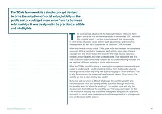 Contents
TOMS HANDBOOK 2021 12
T
he widespread adoption of the National TOMs in little over three
years since the first version was issued in November 2017 validates
this original vision – not just in procurement, but increasingly
in other areas of public sector activity such as planning and economic
development, as well as by corporates for their own CSR purposes.
While the idea is simple, as the TOMs goes wider and deeper, the complexity
creeps in. With a long list of measures, each with its own rules, there is
a danger we find it hard to see the wood for the trees. Social value is a
complex, multi-faceted and often uncertain area. That is just the way it is,
and it is bound to become more complex as our understanding matures and
we see how different aspects of social value intersect.
What the TOMs should be doing is making this complexity manageable and
easier to understand – and translating it into a form that can be used to
deliver positive action and bring new actors into play to share the load. That
is why, for instance, the measures have financial values. Like it or not, the
society we live in uses money as a vector.
But we’ve set ourselves a difficult challenge. We want to simplify and
translate social value into clearly defined activities through the TOMs,
but we also want to “show the workings” – to explain how and why the
measures in the TOMs are the way they are. There is good reason for this
– we know that the only way to achieve widespread adoption of a standard
approach to social value measurement and management is to show people
how we have got to the answer.
The TOMs framework is a simple concept devised
to drive the adoption of social value, initially so the
public sector could get more value from its business
relationships. It was designed to be practical, credible
and intelligible.
 