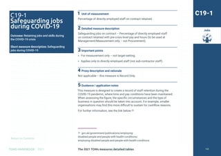 Return to Contents
TOMS HANDBOOK 2021
Jobs
1 Unit of measurement
Percentage of directly employed staff on contract retained.
2 Detailed measure description
Safeguarding jobs on contract – Percentage of directly employed staff
on contract retained with pre-crisis level pay and hours (to be used at
Management/Measurement only – not Procurement).
3 Important points
» For measurement only – not target-setting.
» Applies only to directly employed staff (not sub-contractor staff).
4 Proxy description and rationale
Not applicable – this measure is Record Only.
5 Guidance / application notes
This measure is designed to create a record of staff retention during the
COVID-19 pandemic, where time and pay conditions have been maintained.
When assessing the figure, the specific circumstances and the type of
business in question should be taken into account. For example, smaller
organisations may find this more difficult to sustain for cashflow reasons.
For further information, see the link below.35
35 gov.uk/government/publications/employing-
disabled-people-and-people-with-health-conditions/
employing-disabled-people-and-people-with-health-conditions
C19-1
C19-1
Safeguarding jobs
during COVID-19
Outcome: Retaining jobs and skills during
the COVID-19 crisis
Short measure description: Safeguarding
jobs during COVID-19
The 2021 TOMs measures detailed tables 123
 