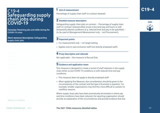 Return to Contents
TOMS HANDBOOK 2021
Jobs
1 Unit of measurement
Percentage of supply chain staff on contract retained.
2 Detailed measure description
Safeguarding supply chain jobs on contract – Percentage of supply chain
staff on contract retained either at pre-crisis level pay and hours or with
temporarily altered conditions (e.g. reduced time and pay, to be specified) –
(to be used at Management/Measurement only – not Procurement).
3 Important points
» For measurement only – not target-setting.
» Applies only to sub-contractor staff (not directly employed staff).
4 Proxy description and rationale
Not applicable – this measure is Record Only.
5 Guidance and application notes
This measure is designed to create a record of staff retention in the supply
chain either on pre-COVID-19 conditions or with reduced time and pay
conditions.
» This measure does not apply to directly employed staff.
» When applying this Measure, due consideration should be given to the
circumstances of the contract and the type of business in question. For
example, smaller organisations may find this more difficult to sustain for
cashflow reasons.
Where supply chain jobs have been prematurely terminated or where pay
and time conditions have been reduced, the reporting organisation should
provide an explanation of the circumstances and provide evidence that due
C19-4
Safeguarding supply
chain jobs during
COVID-19
Outcome: Retaining jobs and skills during the
COVID-19 crisis
Short measure description: Safeguarding
supply chain jobs
C19-4
The 2021 TOMs measures detailed tables 129
 