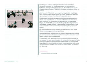 TOMS HANDBOOK 2021 13
Over the years, guidance and explanations have been layered into
successive editions of the TOMs, supported by the National Social
Taskforce1, training, working groups, plug-ins, etc. and the sheer volume
of supporting information is making the framework increasingly difficult to
navigate.
At its heart, the TOMs is still quite simple. But to get to this simplicity, a
lot of complex work is needed behind the scenes, and we have taken the
opportunity to restructure how this is all explained to users.
This Measures Handbook mainly aims to distil previous guidance into a
clearer, more readable form, but focusing on the measures themselves
– and specifically the measures in the National TOMs, the Real Estate
Plug-in, the COVID-19 Plug-in and the FM Plug-in (further Plug-ins may be
incorporated into later editions). There is enough on methodology to give
some context, but we have not attempted to put everything into a single
volume.
The plan is for a sister volume later this year that will focus more on the
TOMs methodology and implementation tools.
This volume focuses on application and evidence. It provides most of what
you need to know about the measures themselves when using them to set
targets or report social value activities.
A final word on data. Ultimately, social value reporting stands and falls on
the quality of the data. Notwithstanding the intricacies of some of the TOMs
measures, if what you report is and can be delivered by you, is supported
by good quality evidence and demonstrably creates additional, wider social
and environmental benefits – and errs on the side of caution, you won’t go
too far wrong.
1 nationalsocialvaluetaskforce.org
 