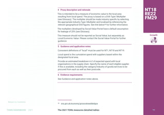 Return to Contents
Growth
Return to Contents
TOMS HANDBOOK 2021
4 Proxy description and rationale
This is intended to be a measure of economic value to the local area
resulting from local spend. The proxy is based on a GVA Type I Multiplier
(see Glossary). The multiplier should be made industry specific by selecting
the appropriate Industry Type I Multiplier and localised by referencing the
relevant geographical GVA figures. See link below39 for further information.
The multipliers developed by Social Value Portal have a default assumption
for leakage of 20% (see Glossary).
This measure should not be reported as Social Value, but separately as
Local Economic Value. Please contact the Social Value Portal for further
guidance.
5 Guidance and application notes
Consistent definitions of “local” must be used for NT1, NT18 and NT19.
Local spend is the cumulative spend with suppliers based within the
designated local area.
Provide an estimated breakdown in £ of expected spend with local
organisations in the supply chain. Specify the name of each eligible supplier
if this is available, including the category/industry of goods/services to be
procured from each as well as their postcode.
6 Evidence requirements
See Guidance and application notes above.
39 ons.gov.uk/economy/grossvalueaddedgva
NT18
RE22
FM29
The 2021 TOMs measures detailed tables 142
 