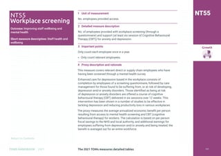 Return to Contents
Growth
Return to Contents
TOMS HANDBOOK 2021
1 Unit of measurement
No. employees provided access.
2 Detailed measure description
No. of employees provided with workplace screening (through a
questionnaire) and support (at least six session of Cognitive Behavioural
Therapy (CBT)) for anxiety and depression.
3 Important points
Only count each employee once in a year.
» Only count relevant employees.
4 Proxy description and rationale
This measure covers relevant direct or supply chain employees who have
having been screened through a mental health survey.
Enhanced care for depression based in the workplace consists of
completion by employees of a screening questionnaire, followed by care
management for those found to be suffering from, or at risk of developing,
depression and/or anxiety disorders. Those identified as being at risk
of depression or anxiety disorders are offered a course of cognitive
behavioural therapy (CBT) delivered in six sessions over 12 weeks. This
intervention has been shown in a number of studies to be effective in
tackling depression and reducing productivity loss in various workplaces.
The proxy measures the average annualized economic benefit per person
resulting from access to mental health screening and CBT (cognitive
behavioural therapy) for workers. The calculation is based on per person
fiscal savings to the NHS and local authority, and additional earnings for
employees suffering from depression and/or anxiety and being treated; the
benefit is averaged out for an entire workforce.
NT55
NT55
Workplace screening
Outcome: Improving staff wellbeing and
mental health
Short measure description: Staff health and
wellbeing
The 2021 TOMs measures detailed tables 151
 