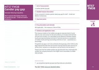 Return to Contents
Growth
Return to Contents
TOMS HANDBOOK 2021
1 Unit of measurement
% median gender pay gap
2 Detailed measure description
Prime contractor’s median gender salary pay gap for staff – Small and
Medium enterprises.
3 Important points
—
4 Proxy description and rationale
Not applicable – this measure is Record Only.
5 Guidance and application notes
This measure relates to the median pay gap at corporate level in hourly
rates for men and women for the full workforce. It includes both full-time
and part-time workers. It is calculated as the difference between median
hourly earnings (excluding overtime) of men and women as a proportion
of median hourly earnings (excluding overtime) of men – expressed as a
percentage.
The gender pay gap is not to be confused with equal pay, which refers to the
legal requirement that men and women must be paid the same amount for
similar work. Guidance on calculations can be found in the link below.43
Please note that the median gender pay gap becomes less meaningful the
smaller the company because of the higher risk of anomalies in smaller
data samples.
43 gov.uk/guidance/gender-pay-gap-reporting-make-your-calculations
NT57
FM38
NT57 FM38
Gender pay gap
Outcome: Reducing inequalities
Short measure description: Reducing
the gender pay gap – small and medium
enterprises
The 2021 TOMs measures detailed tables 159
 