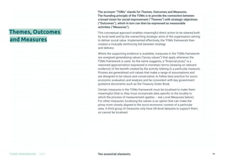 Ten essential elements
TOMS HANDBOOK 2021 16
The acronym “TOMs” stands for Themes, Outcomes and Measures.
The founding principle of the TOMs is to provide the connection between
a broad vision for social improvement (“Themes”) with strategic objectives
(“Outcomes”), which in turn can then be expressed as measurable
activities (“Measures”).
This conceptual approach enables meaningful direct action to be steered both
by local need and by the overarching strategic aims of the organisation aiming
to deliver social value. Implemented effectively, the TOMs framework then
creates a mutually reinforcing link between strategy
and delivery.
Where the supporting evidence is available, measures in the TOMs framework
are assigned generalising values (“proxy values”) that apply whenever the
TOMs framework is used. As the name suggests, a “financial proxy” is a
reasoned approximation expressed in monetary terms (drawing on relevant
evidence) of the benefit created by the activity relating to a particular measure.
Proxies are generalised unit values that make a range of assumptions and
are designed to be robust and conservative, to follow best practice for socio-
economic evaluation and analysis and be consistent with key government
guidance documents such as the Treasury Green Book.
Certain measures in the TOMs framework must be localised to make them
meaningful (that is, they must incorporate data specific to the locality to
which the process of measurement applies – see Local Measures below).
For other measures, localising the values is an option that can make the
proxy more closely aligned to the socio-economic context of a particular
area. A third group of measures only have UK-level datasets to support them,
so cannot be localised.
Themes, Outcomes
and Measures
 