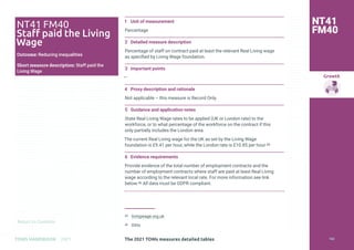 Return to Contents
Growth
Return to Contents
TOMS HANDBOOK 2021
1 Unit of measurement
Percentage
2 Detailed measure description
Percentage of staff on contract paid at least the relevant Real Living wage
as specified by Living Wage foundation.
3 Important points
—
4 Proxy description and rationale
Not applicable – this measure is Record Only.
5 Guidance and application notes
State Real Living Wage rates to be applied (UK or London rate) to the
workforce, or to what percentage of the workforce on the contract if this
only partially includes the London area.
The current Real Living wage for the UK as set by the Living Wage
foundation is £9.41 per hour, while the London rate is £10.85 per hour.45
6 Evidence requirements
Provide evidence of the total number of employment contracts and the
number of employment contracts where staff are paid at least Real Living
wage according to the relevant local rate. For more information see link
below.46 All data must be GDPR compliant.
45 livingwage.org.uk
46 Ditto
NT41 FM40
Staff paid the Living
Wage
Outcome: Reducing inequalities
Short measure description: Staff paid the
Living Wage
NT41
FM40
The 2021 TOMs measures detailed tables 163
 