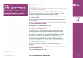 Return to Contents
Growth
Return to Contents
TOMS HANDBOOK 2021
1 Unit of measurement
Provide description
2 Detailed measure description
Number and percent of companies in the supply chain, to Tier 2, that
achieve relevant cyber security certifications (e.g. Cyber Essentials, Cyber
Essentials Plus or National Cyber Security Centre’s 10 steps).
3 Important points
Ensure data is relevant and proportionate to the underlying business activity
or reporting period.
4 Proxy description and rationale
Not applicable – this measure is Record Only.
5 Guidance and application notes
Cyber Essentials and Cyber Essentials Plus are schemes backed by the
Government’s National Cyber Security Centre. The schemes aim to help
an organisation protect against common cyber security risks and cyber-
attacks. The schemes offer two certifications: Cyber Essentials and Cyber
Essentials Plus. Cyber Essentials certification works through a self-
assessment aimed at reducing risks and preventing the most common
cyber attacks. Cyber Essentials Plus certification meanwhile is more
comprehensive and involves a hands-on technical verification. For further
information please see link below.52
Provide relevant documents, including relevant supplier names and
numbers
6 Evidence requirements
See Guidance and application notes.
NT62
NT62
Cyber security risks
Outcome: Cyber security risks are reduced
Short measure description: Initiatives to
protect against cyber security risks
The 2021 TOMs measures detailed tables 174
 