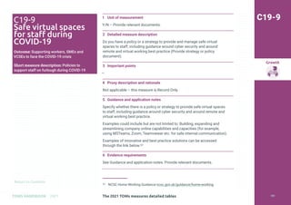 Return to Contents
Growth
Return to Contents
TOMS HANDBOOK 2021
1 Unit of measurement
Y/N – Provide relevant documents.
2 Detailed measure description
Do you have a policy or a strategy to provide and manage safe virtual
spaces to staff, including guidance around cyber security and around
remote and virtual working best practice (Provide strategy or policy
document).
3 Important points
—
4 Proxy description and rationale
Not applicable – this measure is Record Only.
5 Guidance and application notes
Specify whether there is a policy or strategy to provide safe virtual spaces
to staff, including guidance around cyber security and around remote and
virtual working best practice.
Examples could include but are not limited to: Building, expanding and
streamlining company online capabilities and capacities (for example,
using MSTeams, Zoom, Teamviewer etc. for safe internal communication).
Examples of innovative and best practice solutions can be accessed
through the link below.57
6 Evidence requirements
See Guidance and application notes. Provide relevant documents.
57 NCSC Home Working Guidance ncsc.gov.uk/guidance/home-working
C19-9
C19-9
Safe virtual spaces
for staff during
COVID-19
Outcome: Supporting workers, SMEs and
VCSEs to face the COVID-19 crisis
Short measure description: Policies to
support staff on furlough during COVID-19
The 2021 TOMs measures detailed tables 181
 