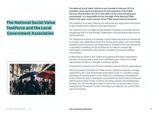 Ten essential elements
TOMS HANDBOOK 2021 19
The National Social Value Taskforce was founded in February 2016 to
establish a best practice Framework for the integration of the Public
Services (Social Value) Act 2012 into public sector commissioning and
procurement. It is responsible for the oversight of the National TOMs,
which is the open-source version of the TOMs measurement framework.
The Taskforce is an open network and welcomes any organisation that wants
to get involved and is willing to share good practice.
The Taskforce aims to bridge the gap between the public and private sectors,
recognising that it is only through collaboration and partnership that success
will be achieved.
The Taskforce’s mission is to develop a Social Value best practice Framework
in an open and collaborative forum that allows social value to be more widely
adopted across all sectors and organisations. It believes that this Framework
is essential to enabling the Social Value Act to make an increasingly
meaningful contribution to the creation of healthy, thriving and resilient
communities.
In delivering its mission, the Taskforce recognises that every organisation
will start its social value journey from a different place. There is no single
right answer, but there is strength in working together.
Presently the Taskforce has 40 active members representing 35 organisations.
Since its inception, the National TOMs and the Taskforce have been strongly
supported by the Local Government Association (LGA) in a number of ways,
including active participation in the Taskforce, contributing to development
of the framework and co-hosting the annual National Social Value Conference
with the Social Value Portal, as well as providing research and development
funding. The LGA has therefore been crucial to the successful rollout of the
measurement framework. Further information provided by LGA on the TOMs
can be found here.

The National Social Value
Taskforce and the Local
Government Association
 