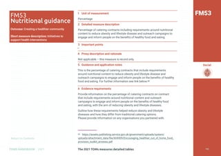 Return to Contents
Social
Return to Contents
The 2021 TOMs measures detailed tables
TOMS HANDBOOK 2021
1 Unit of measurement
Percentage
2 Detailed measure description
Percentage of catering contracts including requirements around nutritional
content to reduce obesity and lifestyle disease and outreach campaigns to
engage and inform people on the benefits of healthy food and eating.
3 Important points
—
4 Proxy description and rationale
Not applicable – this measure is record only.
5 Guidance and application notes
This is the percentage of catering contracts that include requirements
around nutritional content to reduce obesity and lifestyle disease and
outreach campaigns to engage and inform people on the benefits of healthy
food and eating. For further information see link below.60
6 Evidence requirements
Provide information on the percentage of catering contracts on contract
that include requirements around nutritional content and outreach
campaigns to engage and inform people on the benefits of healthy food
and eating, with the aim of reducing obesity and lifestyle diseases.
Outline how these requirements helped reduce obesity and lifestyle
diseases and how they differ from traditional catering options.
Please provide information on any organisations you partnered with.
60 https://assets.publishing.service.gov.uk/government/uploads/system/
uploads/attachment_data/file/604909/Encouraging_healthier_out_of_home_food_
provision_toolkit_annexes.pdf
FM53
FM53
Nutritional guidance
Outcome: Creating a healthier community
Short measure description: Initiatives to
support health interventions
192
 